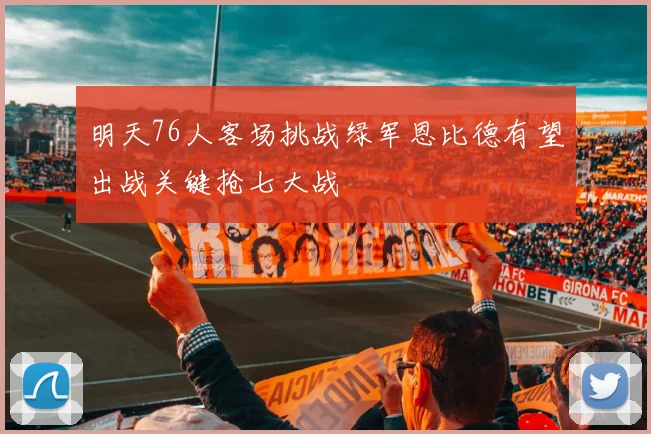 明天76人客场挑战绿军恩比德有望出战关键抢七大战