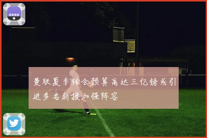 曼联夏季转会预算高达三亿镑或引进多名新援加强阵容