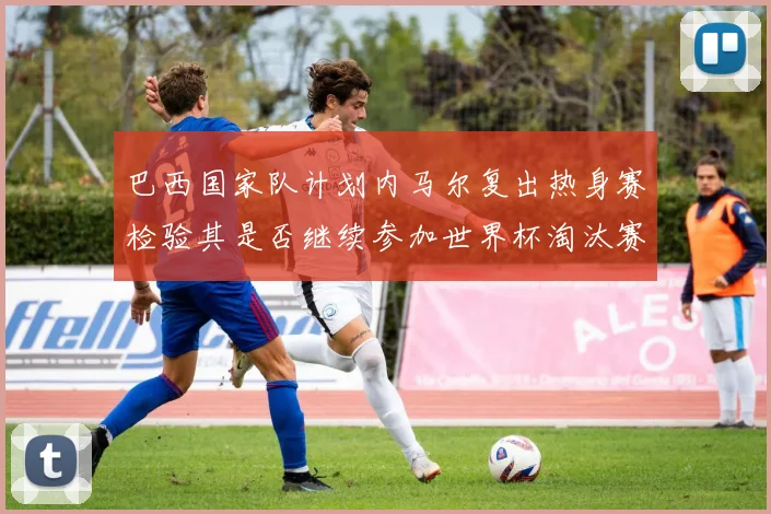 巴西国家队计划内马尔复出热身赛检验其是否继续参加世界杯淘汰赛