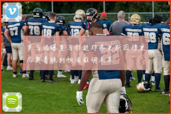 罗马诺曝皇马引进邓弗里斯因穆里尼奥青睐利物浦截胡未果