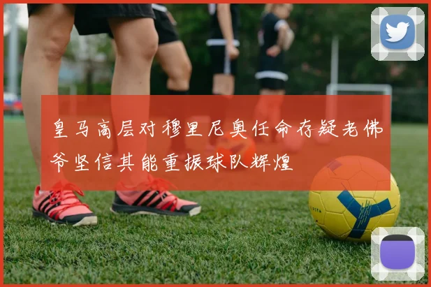 皇马高层对穆里尼奥任命存疑老佛爷坚信其能重振球队辉煌