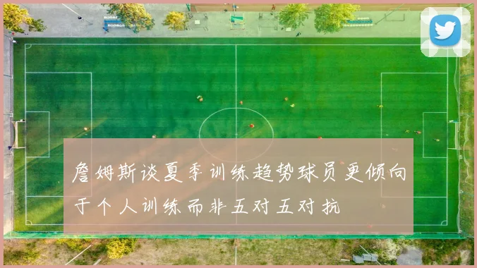 詹姆斯谈夏季训练趋势球员更倾向于个人训练而非五对五对抗