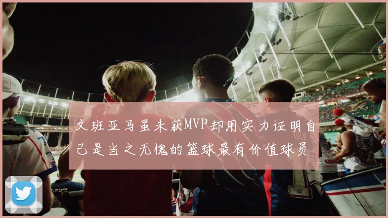 文班亚马虽未获MVP却用实力证明自己是当之无愧的篮球最有价值球员