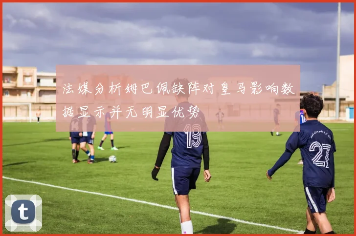 法媒分析姆巴佩缺阵对皇马影响数据显示并无明显优势