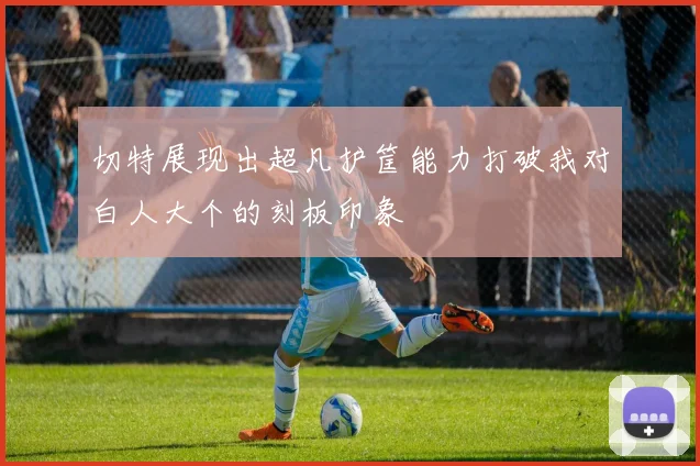 切特展现出超凡护筐能力打破我对白人大个的刻板印象
