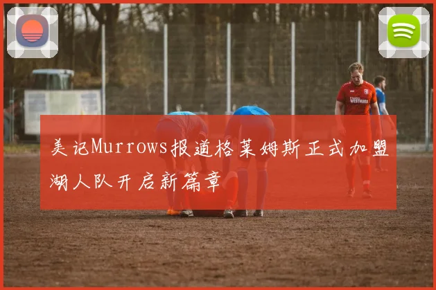 美记Murrows报道格莱姆斯正式加盟湖人队开启新篇章