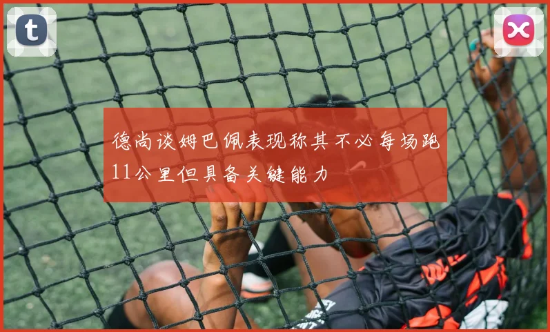 德尚谈姆巴佩表现称其不必每场跑11公里但具备关键能力