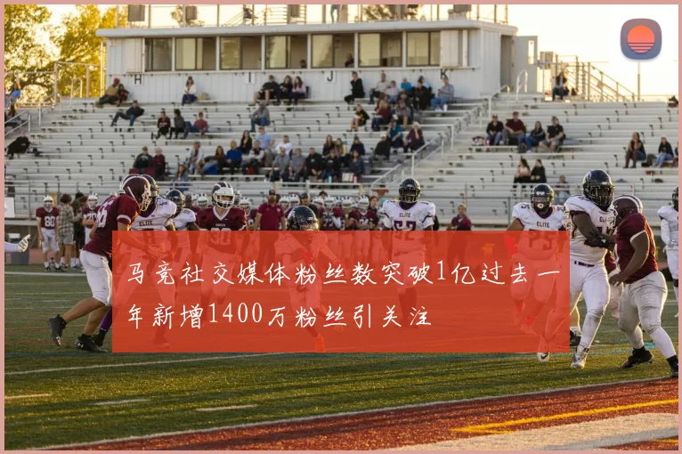 马竞社交媒体粉丝数突破1亿过去一年新增1400万粉丝引关注