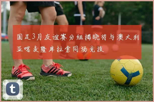 国足3月友谊赛分组揭晓将与澳大利亚喀麦隆库拉索同场竞技