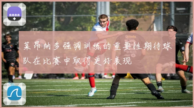 莱昂纳多强调训练的重要性期待球队在比赛中取得更好表现
