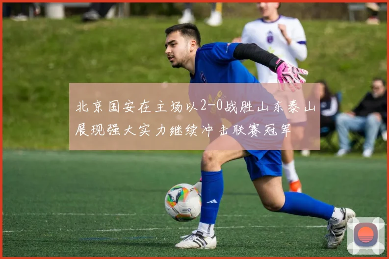 北京国安在主场以2-0战胜山东泰山展现强大实力继续冲击联赛冠军