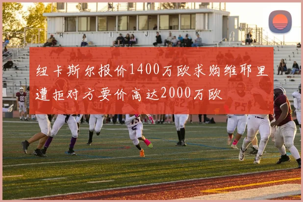 纽卡斯尔报价1400万欧求购维耶里遭拒对方要价高达2000万欧