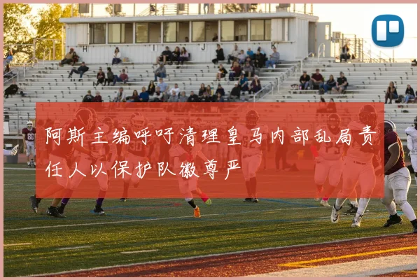 阿斯主编呼吁清理皇马内部乱局责任人以保护队徽尊严