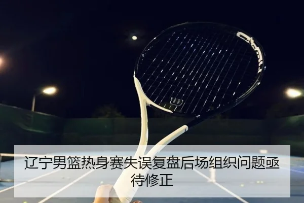 辽宁男篮热身赛失误复盘后场组织问题亟待修正
